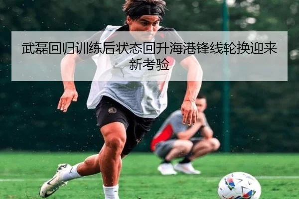 武磊回归训练后状态回升海港锋线轮换迎来新考验